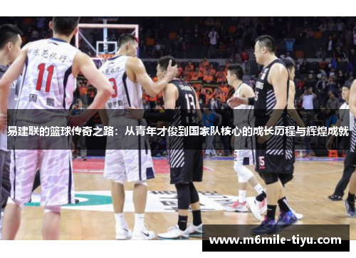 易建联的篮球传奇之路：从青年才俊到国家队核心的成长历程与辉煌成就